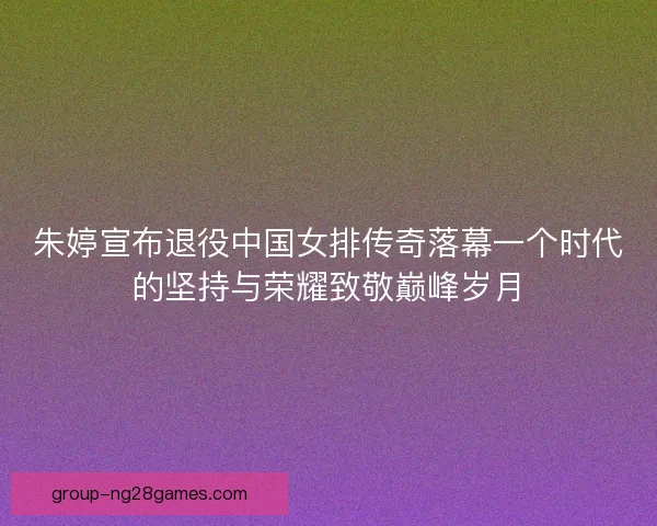 朱婷宣布退役中国女排传奇落幕一个时代的坚持与荣耀致敬巅峰岁月 朱婷宣布退役中国女排传奇落幕一个时代的坚持与荣耀致敬巅峰岁月