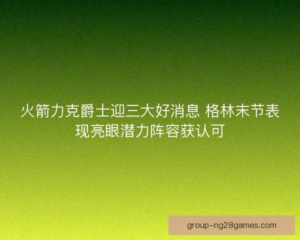 火箭力克爵士迎三大好消息 格林末节表现亮眼潜力阵容获认可 火箭力克爵士迎三大好消息 格林末节表现亮眼潜力阵容获认可