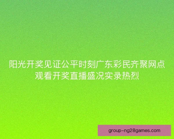 阳光开奖见证公平时刻广东彩民齐聚网点观看开奖直播盛况实录热烈 阳光开奖见证公平时刻广东彩民齐聚网点观看开奖直播盛况实录热烈