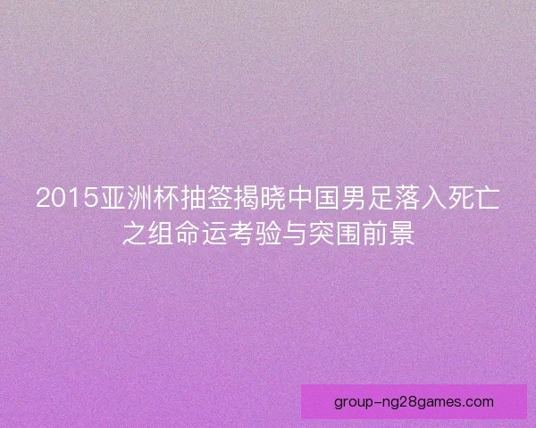 2015亚洲杯抽签揭晓中国男足落入死亡之组命运考验与突围前景