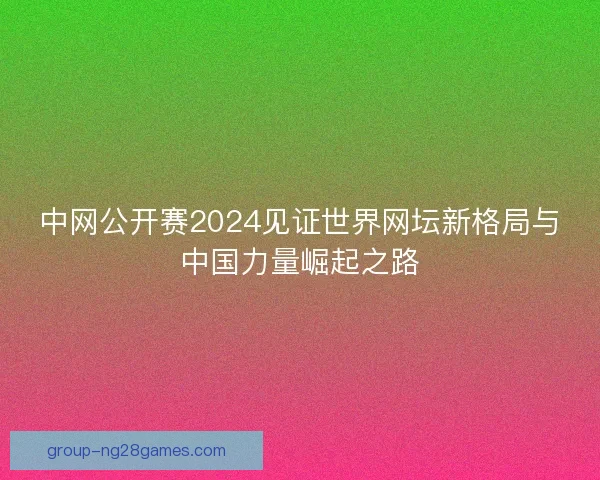 中网公开赛2024见证世界网坛新格局与中国力量崛起之路 中网公开赛2024见证世界网坛新格局与中国力量崛起之路