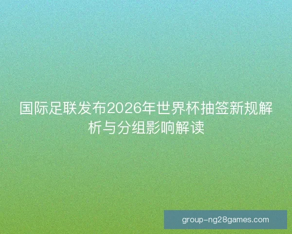 国际足联发布2026年世界杯抽签新规解析与分组影响解读