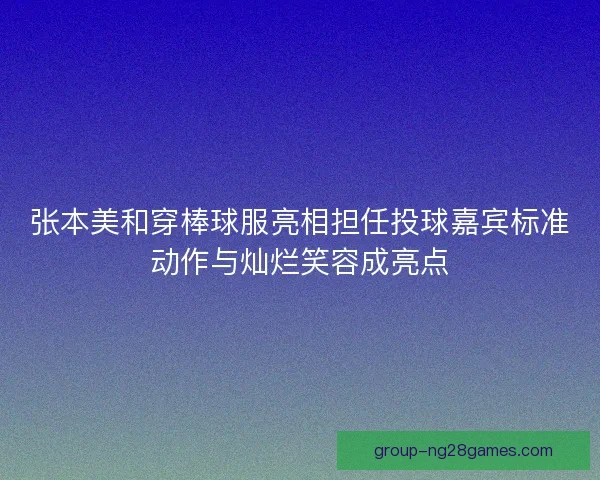 张本美和穿棒球服亮相担任投球嘉宾标准动作与灿烂笑容成亮点