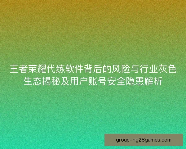 王者荣耀代练软件背后的风险与行业灰色生态揭秘及用户账号安全隐患解析