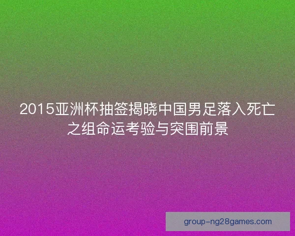 2015亚洲杯抽签揭晓中国男足落入死亡之组命运考验与突围前景