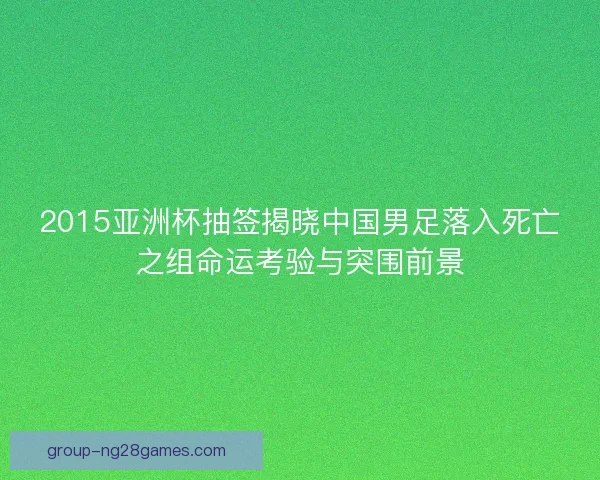 2015亚洲杯抽签揭晓中国男足落入死亡之组命运考验与突围前景