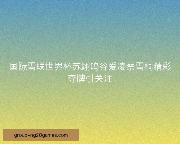 国际雪联世界杯苏翊鸣谷爱凌蔡雪桐精彩夺牌引关注