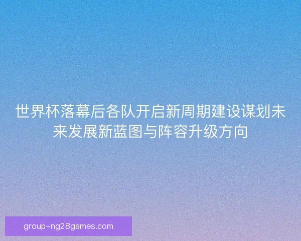世界杯落幕后各队开启新周期建设谋划未来发展新蓝图与阵容升级方向