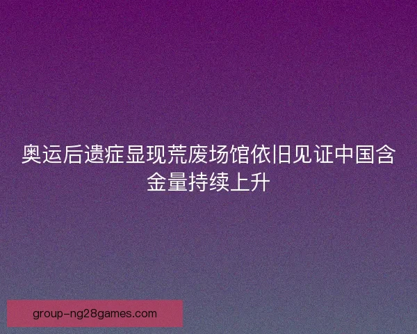 奥运后遗症显现荒废场馆依旧见证中国含金量持续上升 奥运后遗症显现荒废场馆依旧见证中国含金量持续上升